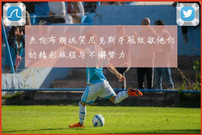 杰伦布朗祝贺尼克斯夺冠致敬他们的精彩旅程与不懈努力