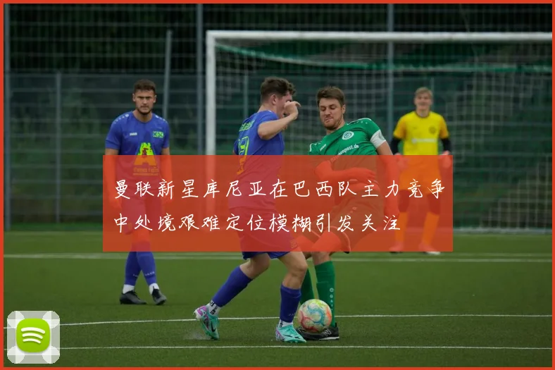 曼联新星库尼亚在巴西队主力竞争中处境艰难定位模糊引发关注