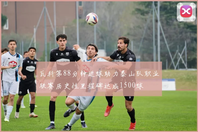 瓦科第88分钟进球助力泰山队职业联赛历史性里程碑达成1500球