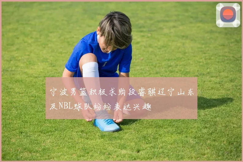 宁波男篮积极求购段睿骐辽宁山东及NBL球队纷纷表达兴趣