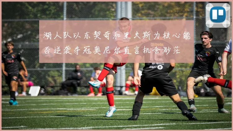 湖人队以东契奇和里夫斯为核心能否逆袭夺冠奥尼尔直言机会渺茫