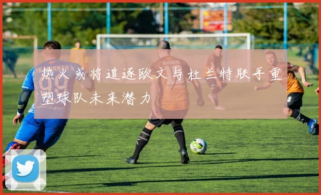 热火或将追逐欧文与杜兰特联手重塑球队未来潜力