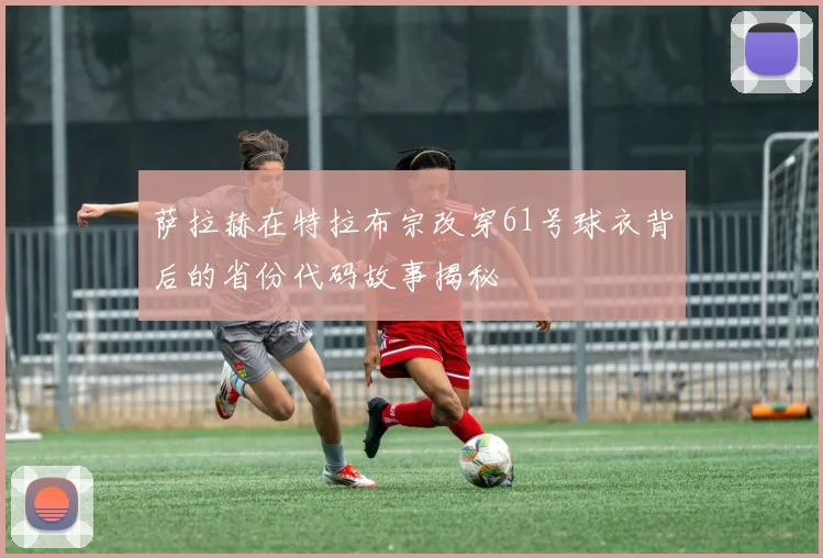 萨拉赫在特拉布宗改穿61号球衣背后的省份代码故事揭秘