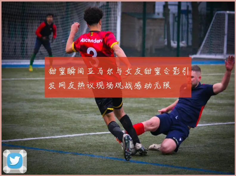 甜蜜瞬间亚马尔与女友甜蜜合影引发网友热议现场观战感动无限