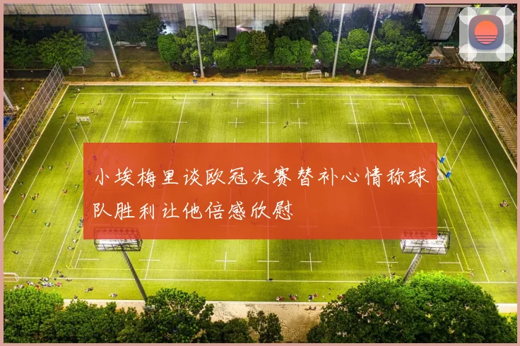 小埃梅里谈欧冠决赛替补心情称球队胜利让他倍感欣慰