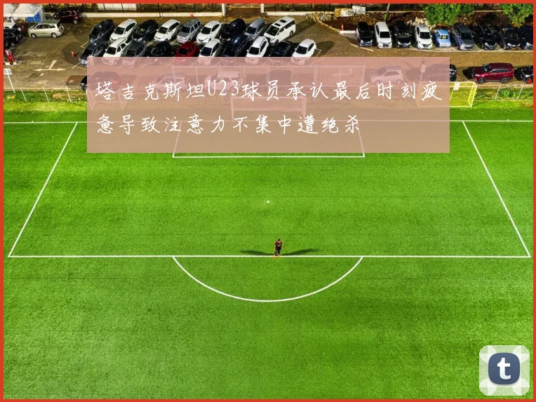 塔吉克斯坦U23球员承认最后时刻疲惫导致注意力不集中遭绝杀