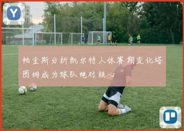 帕金斯分析凯尔特人休赛期变化塔图姆成为球队绝对核心