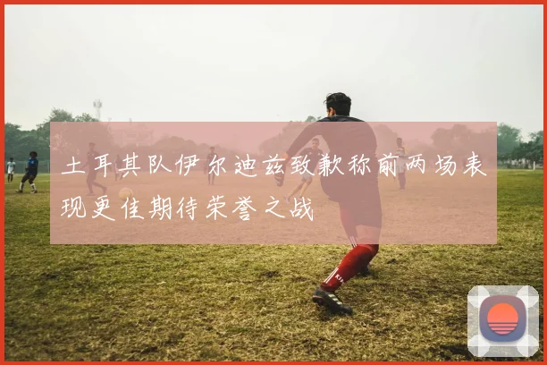 土耳其队伊尔迪兹致歉称前两场表现更佳期待荣誉之战