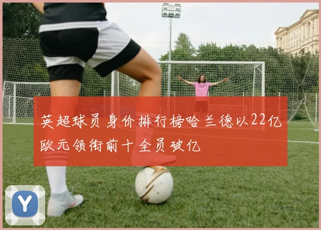 英超球员身价排行榜哈兰德以22亿欧元领衔前十全员破亿