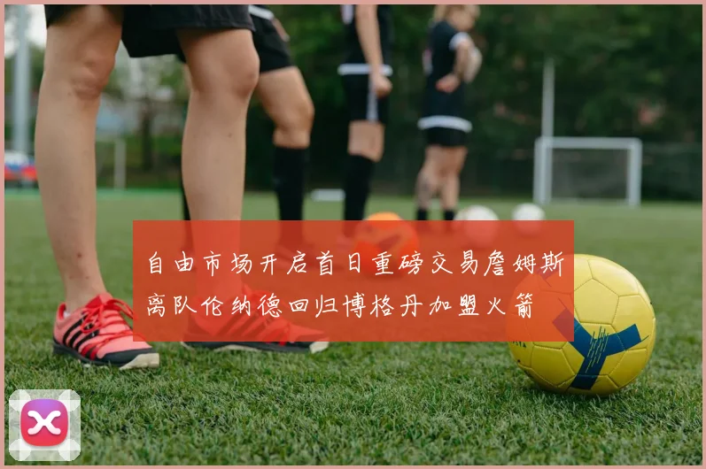 自由市场开启首日重磅交易詹姆斯离队伦纳德回归博格丹加盟火箭