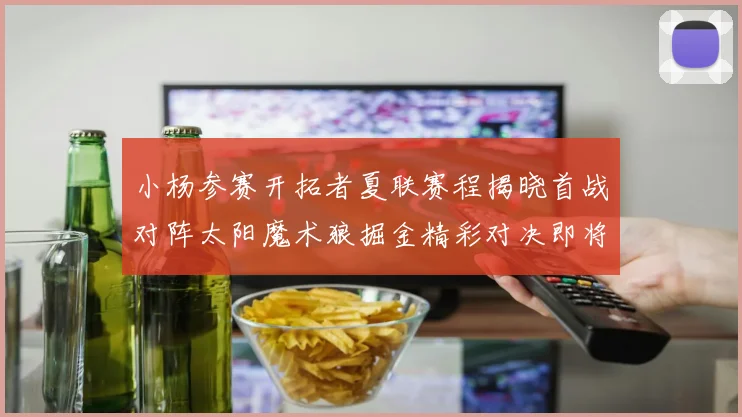 小杨参赛开拓者夏联赛程揭晓首战对阵太阳魔术狼掘金精彩对决即将开启