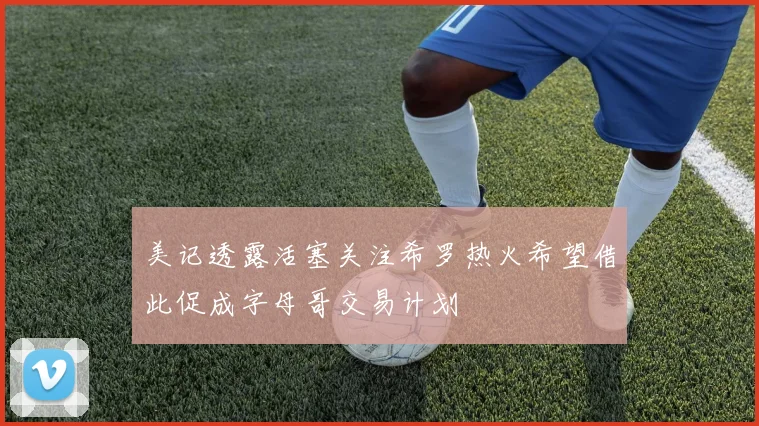 美记透露活塞关注希罗热火希望借此促成字母哥交易计划