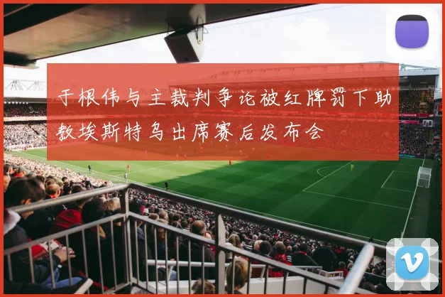 于根伟与主裁判争论被红牌罚下助教埃斯特乌出席赛后发布会