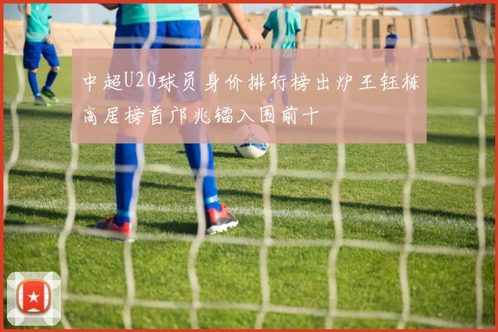 中超U20球员身价排行榜出炉王钰栋高居榜首邝兆镭入围前十